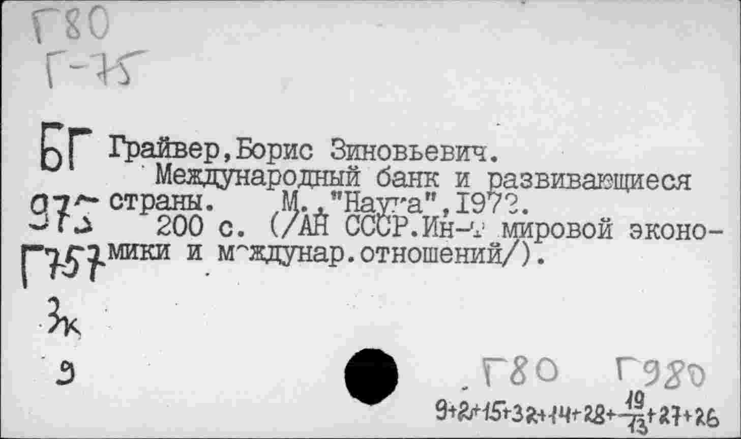 ﻿г?о
к Г Грайвер,Борис Зиновьевич.
м ' Международный банк и развивающиеся 07^- страны. М. "Наука",1972.
200 с. (/АЙ СССР.Ин-7 мировой экон р^-^мики и м^’^^ЭД-отнотений/).
,Г£0